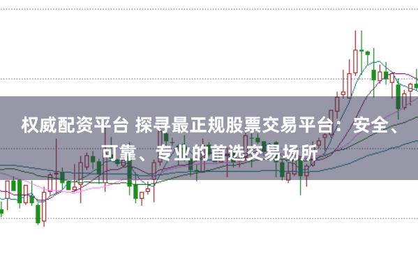 权威配资平台 探寻最正规股票交易平台：安全、可靠、专业的首选交易场所