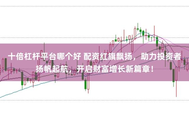 十倍杠杆平台哪个好 配资红旗飘扬，助力投资者扬帆起航，开启财富增长新篇章！