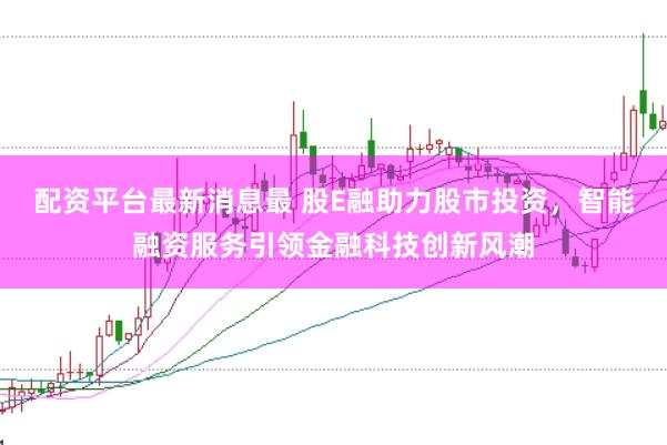 配资平台最新消息最 股E融助力股市投资，智能融资服务引领金融科技创新风潮