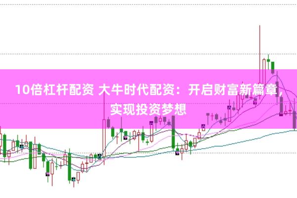 10倍杠杆配资 大牛时代配资：开启财富新篇章，实现投资梦想