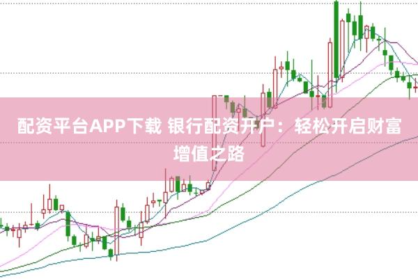 配资平台APP下载 银行配资开户：轻松开启财富增值之路