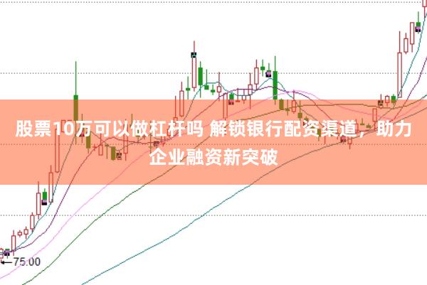 股票10万可以做杠杆吗 解锁银行配资渠道，助力企业融资新突破