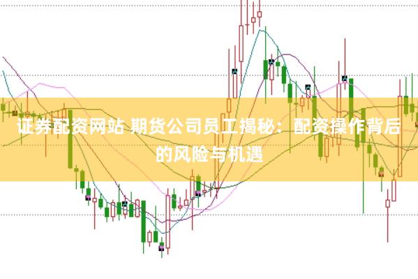 证券配资网站 期货公司员工揭秘：配资操作背后的风险与机遇