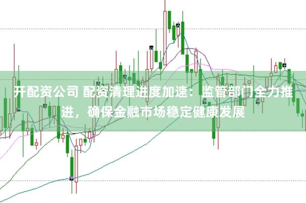 开配资公司 配资清理进度加速：监管部门全力推进，确保金融市场稳定健康发展