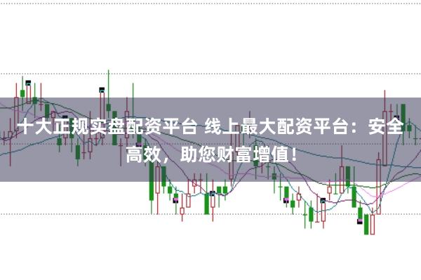 十大正规实盘配资平台 线上最大配资平台：安全高效，助您财富增值！