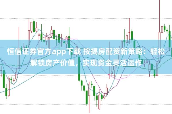 恒信证券官方app下载 按揭房配资新策略：轻松解锁房产价值，实现资金灵活运作
