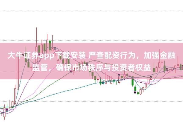 大牛证券app下载安装 严查配资行为，加强金融监管，确保市场秩序与投资者权益