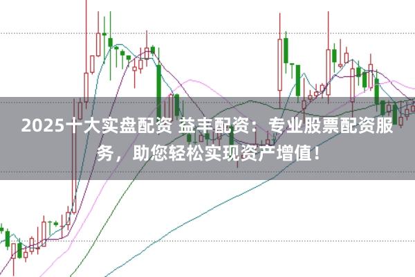 2025十大实盘配资 益丰配资：专业股票配资服务，助您轻松实现资产增值！