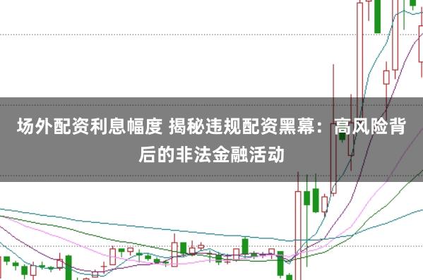 场外配资利息幅度 揭秘违规配资黑幕：高风险背后的非法金融活动
