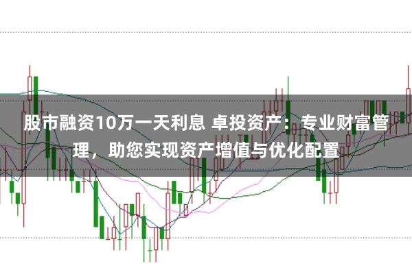 股市融资10万一天利息 卓投资产：专业财富管理，助您实现资产增值与优化配置
