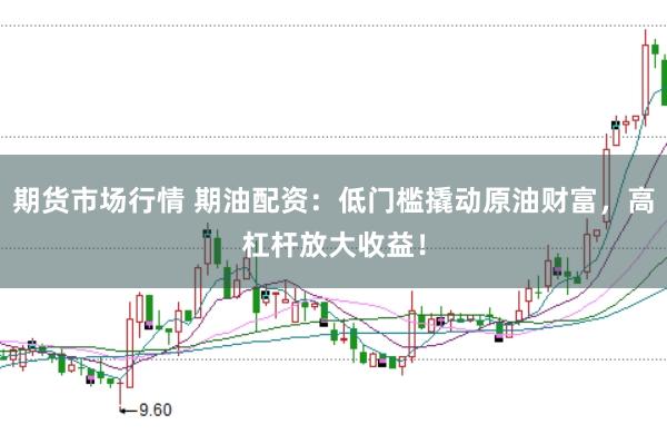 期货市场行情 期油配资：低门槛撬动原油财富，高杠杆放大收益！