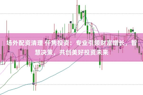 场外配资清理 仟隽投资：专业引领财富增长，智慧决策，共创美好投资未来