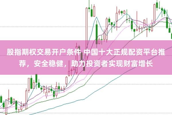 股指期权交易开户条件 中国十大正规配资平台推荐，安全稳健，助力投资者实现财富增长
