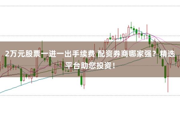 2万元股票一进一出手续费 配资券商哪家强？精选平台助您投资！