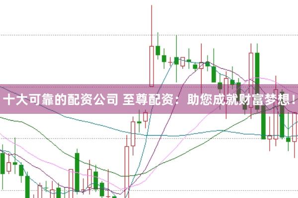 十大可靠的配资公司 至尊配资:助您成就财富梦想!