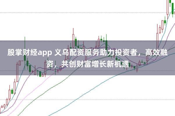 股掌财经app 义乌配资服务助力投资者，高效融资，共创财富增长新机遇
