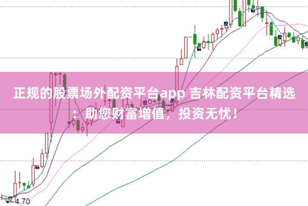 正规的股票场外配资平台app 吉林配资平台精选：助您财富增值，投资无忧！