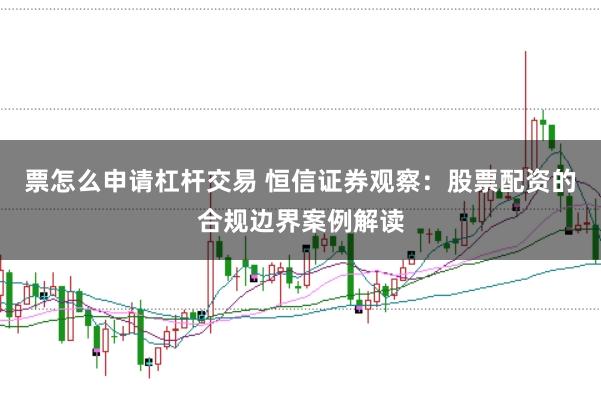 票怎么申请杠杆交易 恒信证券观察：股票配资的合规边界案例解读