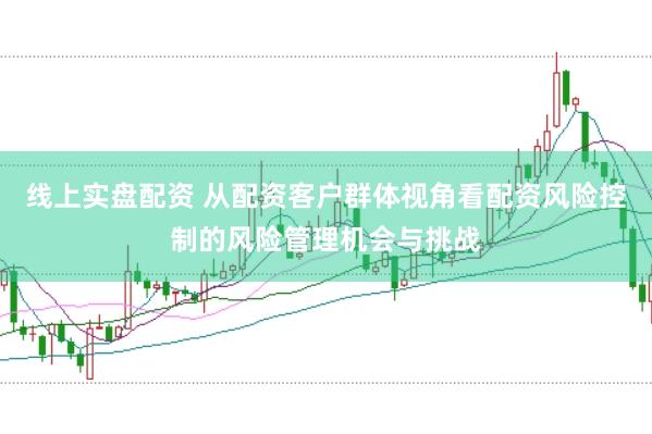 线上实盘配资 从配资客户群体视角看配资风险控制的风险管理机会与挑战