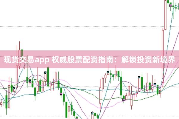 现货交易app 权威股票配资指南：解锁投资新境界