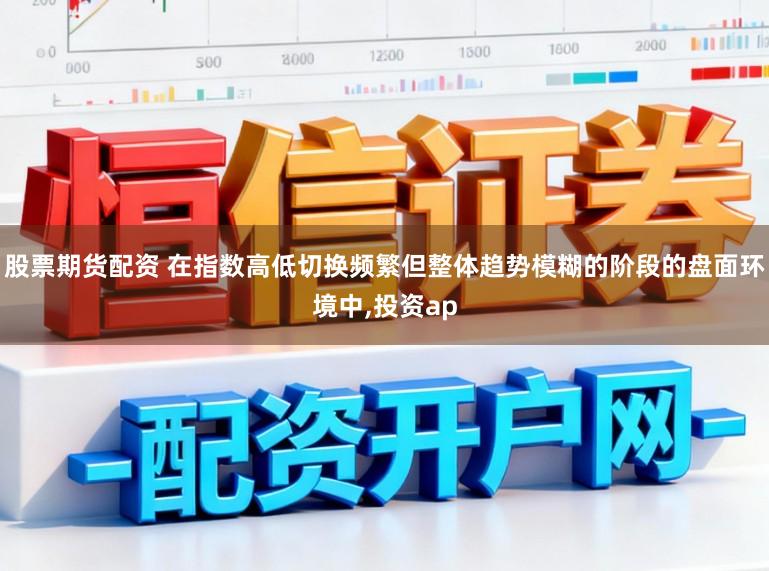 股票期货配资 在指数高低切换频繁但整体趋势模糊的阶段的盘面环境中,投资ap
