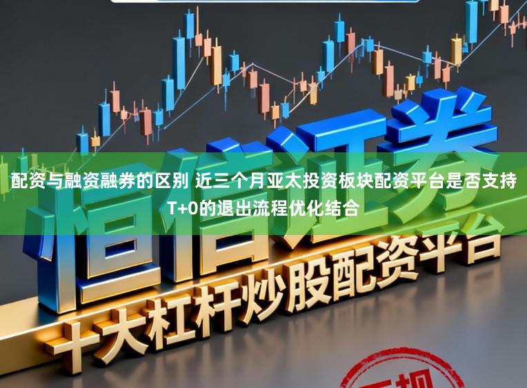 配资与融资融券的区别 近三个月亚太投资板块配资平台是否支持T+0的退出流程优化结合
