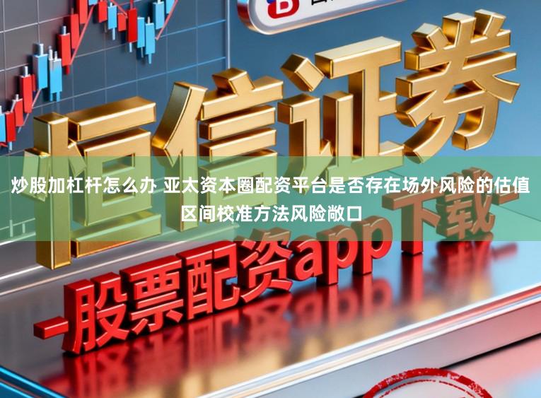 炒股加杠杆怎么办 亚太资本圈配资平台是否存在场外风险的估值区间校准方法风险敞口