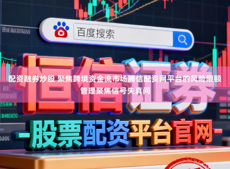 配资融券炒股 聚焦跨境资金流市场腾信配资网平台的风险限额管理聚焦信号失真问