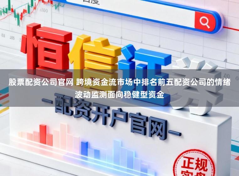 股票配资公司官网 跨境资金流市场中排名前五配资公司的情绪波动监测面向稳健型资金