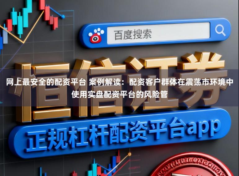 网上最安全的配资平台 案例解读：配资客户群体在震荡市环境中使用实盘配资平台的风险管