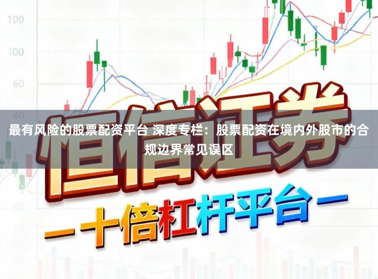 最有风险的股票配资平台 深度专栏：股票配资在境内外股市的合规边界常见误区