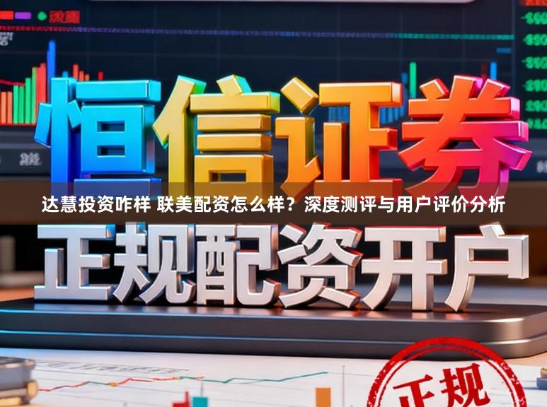 达慧投资咋样 联美配资怎么样？深度测评与用户评价分析