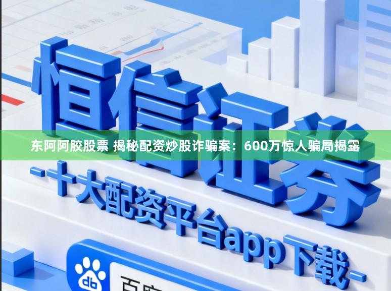 东阿阿胶股票 揭秘配资炒股诈骗案：600万惊人骗局揭露