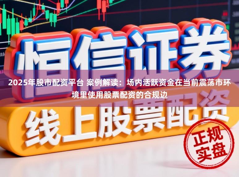 2025年股市配资平台 案例解读：场内活跃资金在当前震荡市环境里使用股票配资的合规边