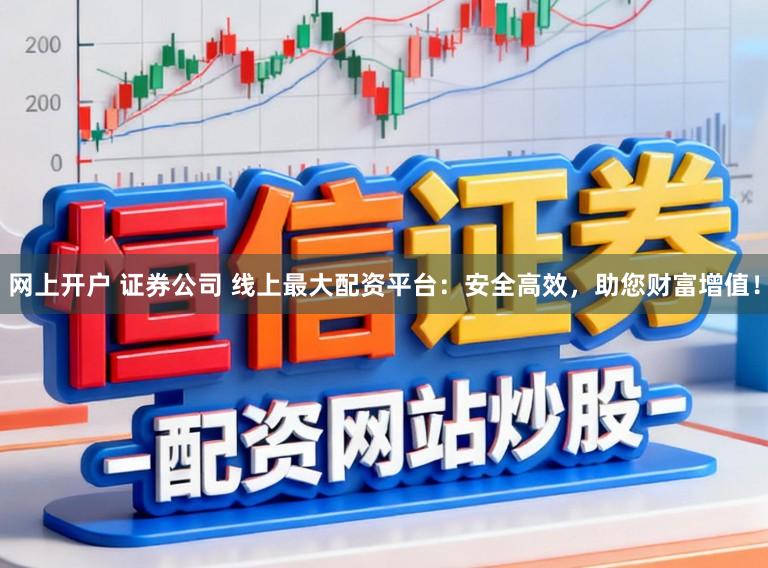 网上开户 证券公司 线上最大配资平台：安全高效，助您财富增值！